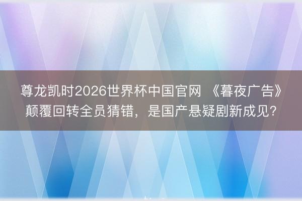 尊龙凯时2026世界杯中国官网 《暮夜广告》颠覆回转全员猜错，是国产悬疑剧新成见？