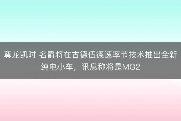 尊龙凯时 名爵将在古德伍德速率节技术推出全新纯电小车，讯息称将是MG2