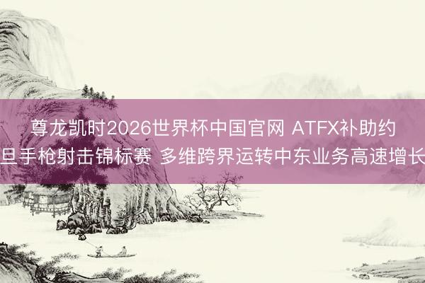 尊龙凯时2026世界杯中国官网 ATFX补助约旦手枪射击锦标赛 多维跨界运转中东业务高速增长