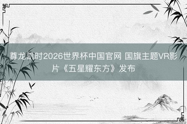 尊龙凯时2026世界杯中国官网 国旗主题VR影片《五星耀东方》发布