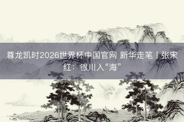 尊龙凯时2026世界杯中国官网 新华走笔丨张宋红:银川入“海”