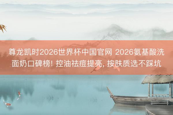 尊龙凯时2026世界杯中国官网 2026氨基酸洗面奶口碑榜! 控油祛痘提亮, 按肤质选不踩坑