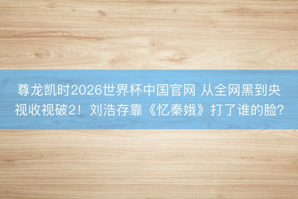 尊龙凯时2026世界杯中国官网 从全网黑到央视收视破2!刘浩存靠《忆秦娥》打了谁的脸?