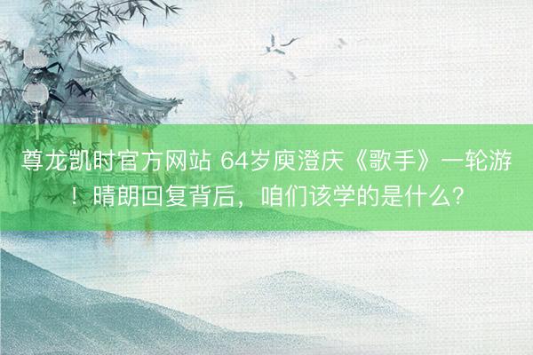 尊龙凯时官方网站 64岁庾澄庆《歌手》一轮游！晴朗回复背后，咱们该学的是什么？