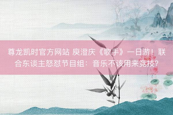 尊龙凯时官方网站 庾澄庆《歌手》一日游!联合东谈主怒怼节目组:音乐不该用来竞技?
