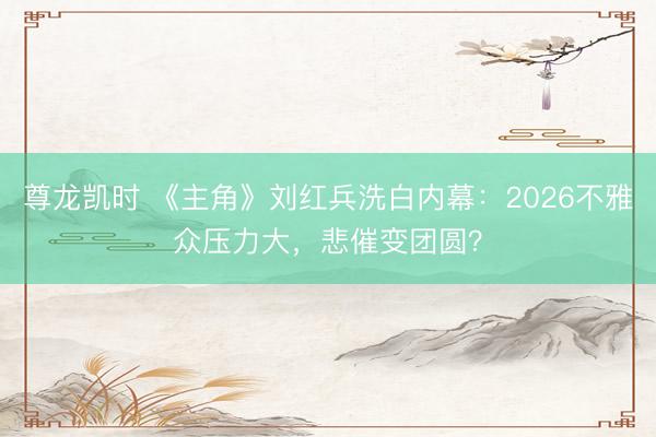 尊龙凯时 《主角》刘红兵洗白内幕：2026不雅众压力大，悲催变团圆？