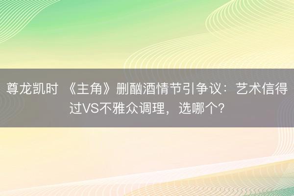 尊龙凯时 《主角》删酗酒情节引争议：艺术信得过VS不雅众调理，选哪个？