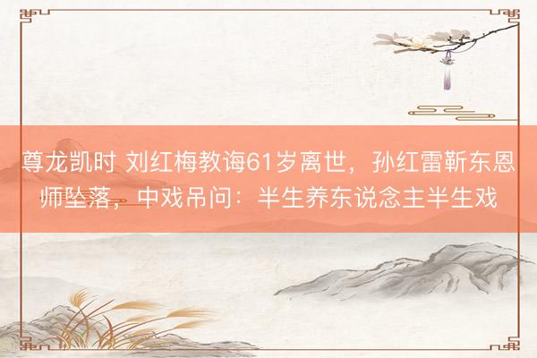 尊龙凯时 刘红梅教诲61岁离世，孙红雷靳东恩师坠落，中戏吊问：半生养东说念主半生戏