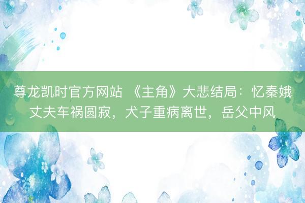 尊龙凯时官方网站 《主角》大悲结局：忆秦娥丈夫车祸圆寂，犬子重病离世，岳父中风