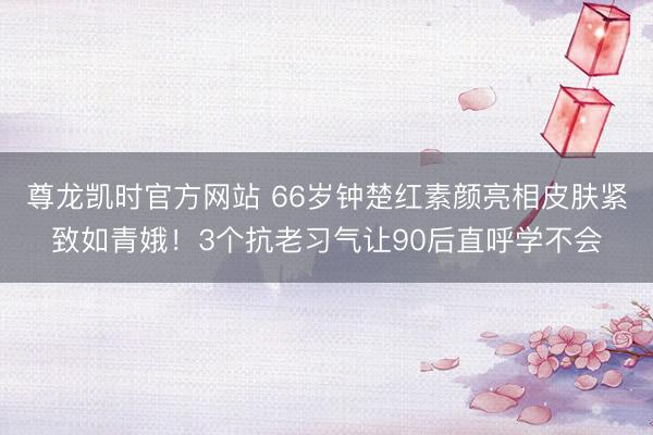 尊龙凯时官方网站 66岁钟楚红素颜亮相皮肤紧致如青娥！3个抗老习气让90后直呼学不会