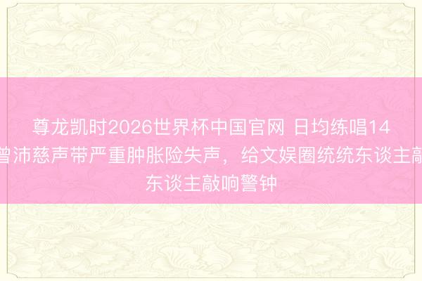 尊龙凯时2026世界杯中国官网 日均练唱14小时！曾沛慈声带严重肿胀险失声，给文娱圈统统东谈主敲响警钟