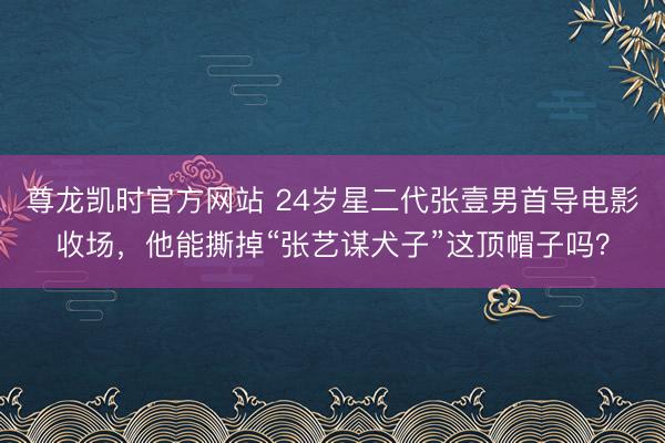 尊龙凯时官方网站 24岁星二代张壹男首导电影收场,他能撕掉“张艺谋犬子”这顶帽子吗?