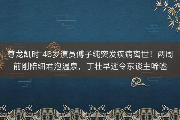 尊龙凯时 46岁演员傅子纯突发疾病离世！两周前刚陪细君泡温泉，丁壮早逝令东谈主唏嘘