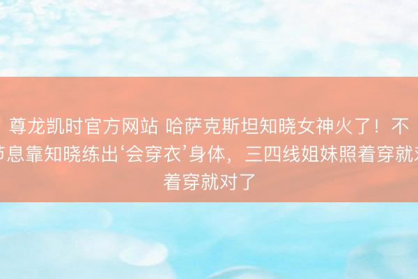 尊龙凯时官方网站 哈萨克斯坦知晓女神火了!不必节息靠知晓练出‘会穿衣’身体,三四线姐妹照着穿就对了