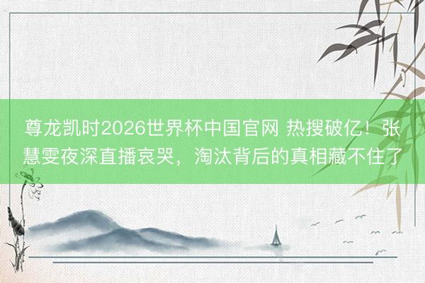 尊龙凯时2026世界杯中国官网 热搜破亿！张慧雯夜深直播哀哭，淘汰背后的真相藏不住了
