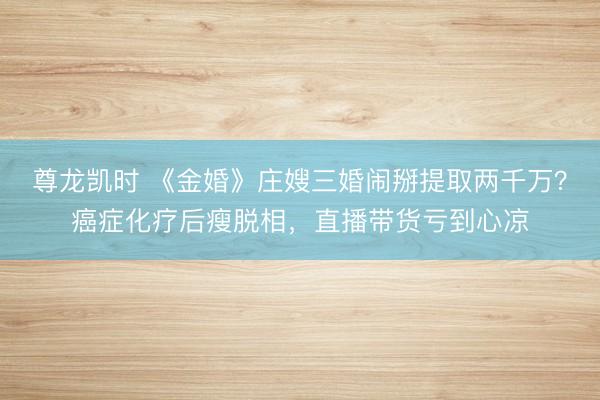 尊龙凯时 《金婚》庄嫂三婚闹掰提取两千万？癌症化疗后瘦脱相，直播带货亏到心凉