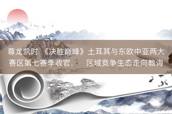 尊龙凯时 《决胜巅峰》土耳其与东欧中亚两大赛区第七赛季收官，​区域竞争生态走向教诲