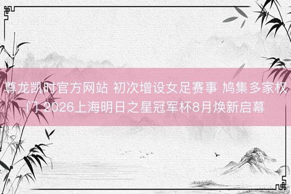 尊龙凯时官方网站 初次增设女足赛事 鸠集多家权门 2026上海明日之星冠军杯8月焕新启幕