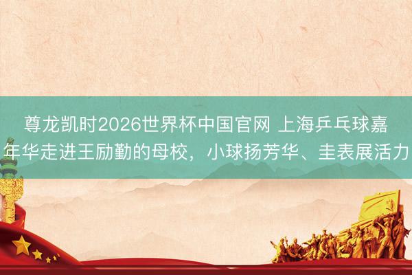 尊龙凯时2026世界杯中国官网 上海乒乓球嘉年华走进王励勤的母校，小球扬芳华、圭表展活力