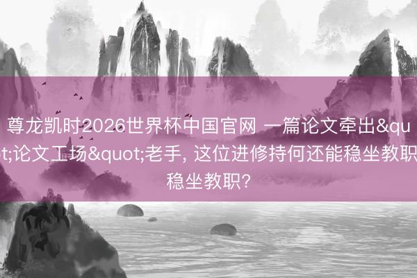 尊龙凯时2026世界杯中国官网 一篇论文牵出"论文工场"老手， 这位进修持何还能稳坐教职?