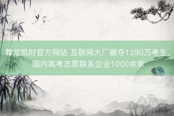 尊龙凯时官方网站 互联网大厂褫夺1290万考生, 国内高考志愿联系企业1000余家