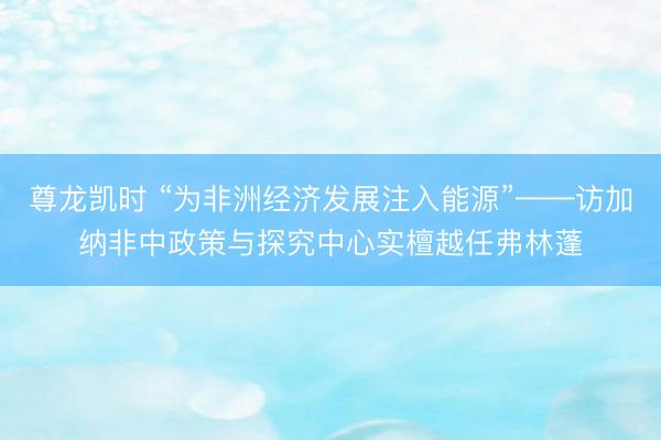 尊龙凯时 “为非洲经济发展注入能源”——访加纳非中政策与探究中心实檀越任弗林蓬