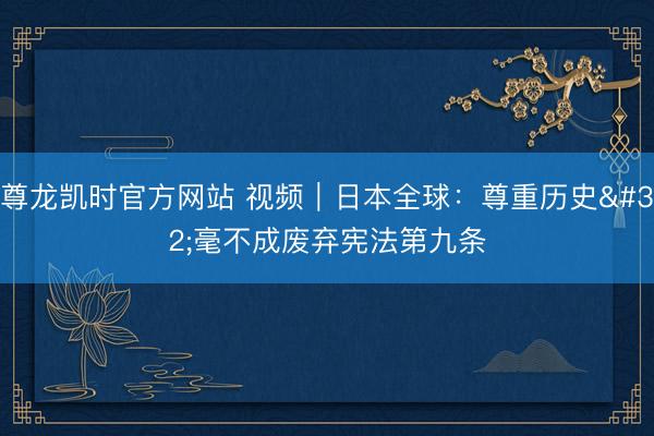 尊龙凯时官方网站 视频｜日本全球：尊重历史 毫不成废弃宪法第九条