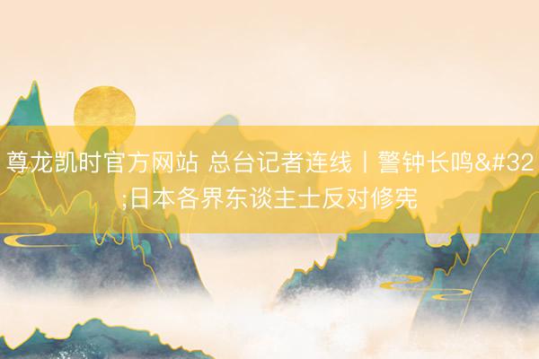 尊龙凯时官方网站 总台记者连线丨警钟长鸣 日本各界东谈主士反对修宪