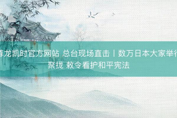 尊龙凯时官方网站 总台现场直击丨数万日本大家举行聚拢 敕令看护和平宪法