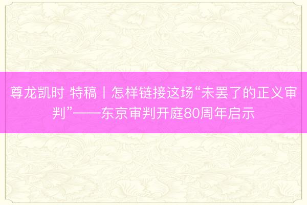 尊龙凯时 特稿丨怎样链接这场“未罢了的正义审判”——东京审判开庭80周年启示