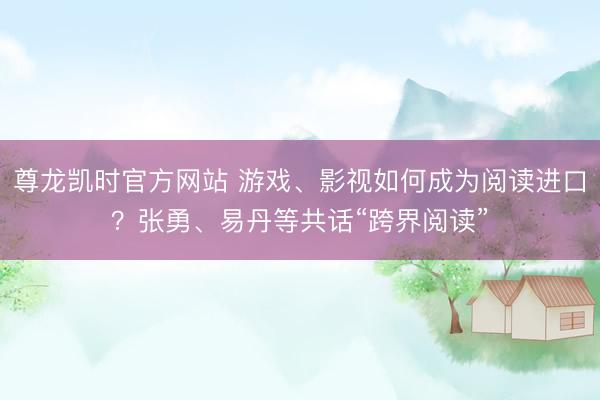 尊龙凯时官方网站 游戏、影视如何成为阅读进口?张勇、易丹等共话“跨界阅读”