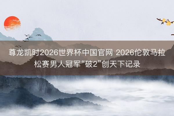 尊龙凯时2026世界杯中国官网 2026伦敦马拉松赛男人冠军“破2”创天下记录