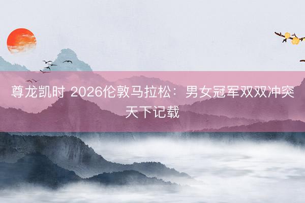 尊龙凯时 2026伦敦马拉松:男女冠军双双冲突天下记载
