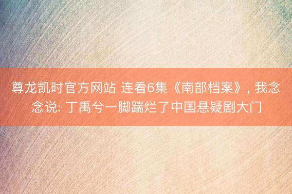 尊龙凯时官方网站 连看6集《南部档案》, 我念念说: 丁禹兮一脚踹烂了中国悬疑剧大门