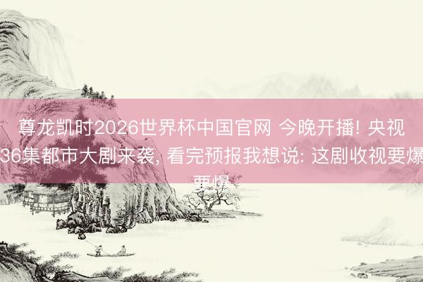 尊龙凯时2026世界杯中国官网 今晚开播! 央视36集都市大剧来袭, 看完预报我想说: 这剧收视要爆