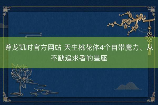 尊龙凯时官方网站 天生桃花体4个自带魔力、从不缺追求者的星座