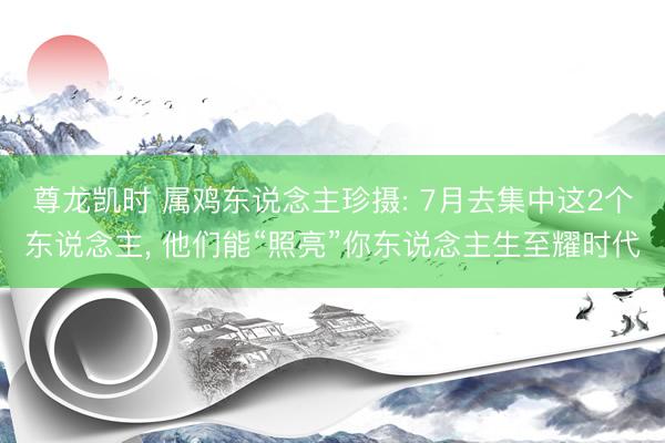 尊龙凯时 属鸡东说念主珍摄: 7月去集中这2个东说念主， 他们能“照亮”你东说念主生至耀时代