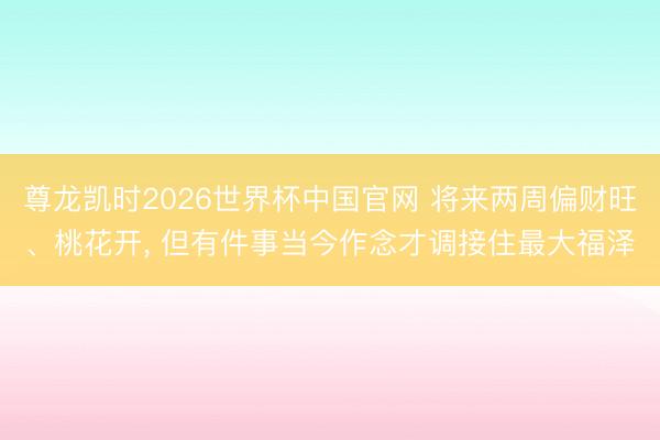 尊龙凯时2026世界杯中国官网 将来两周偏财旺、桃花开， 但有件事当今作念才调接住最大福泽