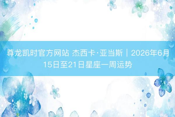 尊龙凯时官方网站 杰西卡·亚当斯︱2026年6月15日至21日星座一周运势