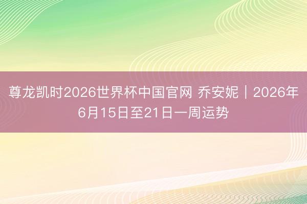 尊龙凯时2026世界杯中国官网 乔安妮︱2026年6月15日至21日一周运势
