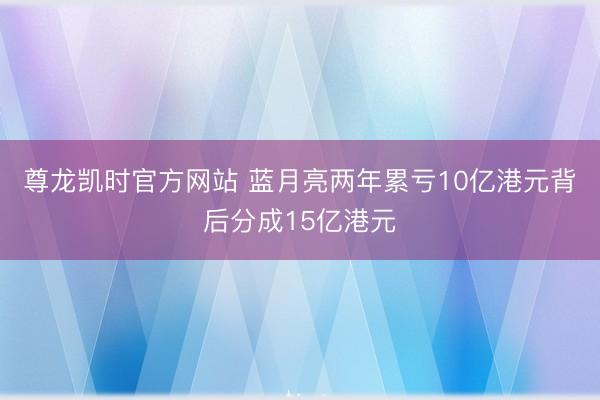 尊龙凯时官方网站 蓝月亮两年累亏10亿港元背后分成15亿港元