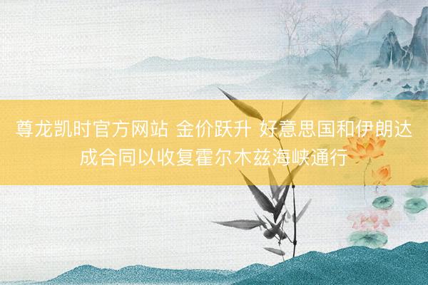 尊龙凯时官方网站 金价跃升 好意思国和伊朗达成合同以收复霍尔木兹海峡通行