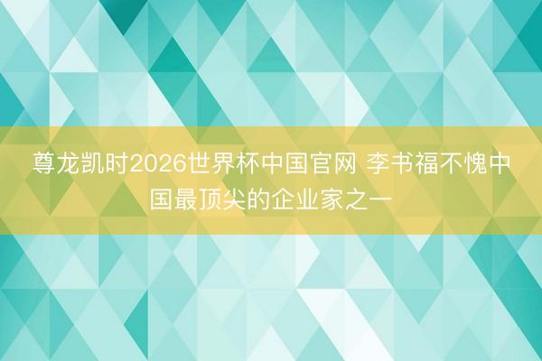尊龙凯时2026世界杯中国官网 李书福不愧中国最顶尖的企业家之一