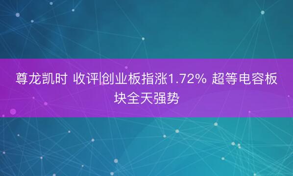 尊龙凯时 收评|创业板指涨1.72% 超等电容板块全天强势