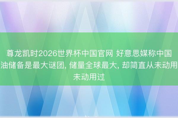 尊龙凯时2026世界杯中国官网 好意思媒称中国石油储备是最大谜团， 储量全球最大， 却简直从未动用过