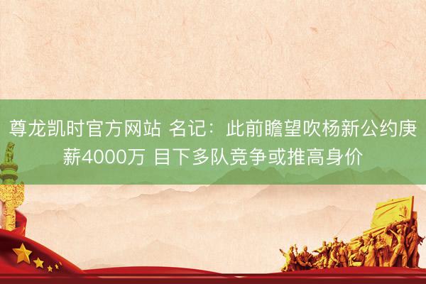 尊龙凯时官方网站 名记：此前瞻望吹杨新公约庚薪4000万 目下多队竞争或推高身价