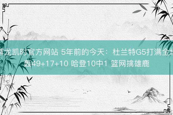 尊龙凯时官方网站 5年前的今天：杜兰特G5打满全场轰49+17+10 哈登10中1 篮网擒雄鹿