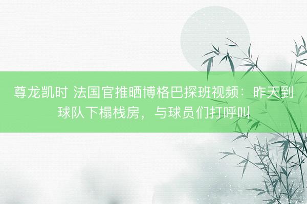 尊龙凯时 法国官推晒博格巴探班视频：昨天到球队下榻栈房，与球员们打呼叫