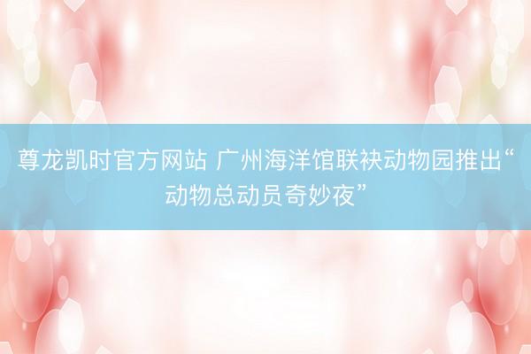 尊龙凯时官方网站 广州海洋馆联袂动物园推出“动物总动员奇妙夜”