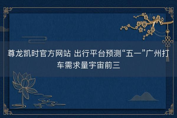 尊龙凯时官方网站 出行平台预测“五一”广州打车需求量宇宙前三